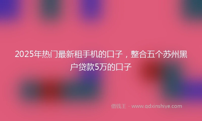 2025年热门最新租手机的口子，整合五个苏州黑户贷款5万的口子
