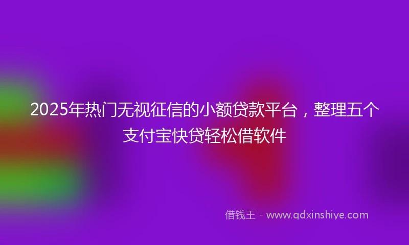 2025年热门无视征信的小额贷款平台，整理五个支付宝快贷轻松借软件