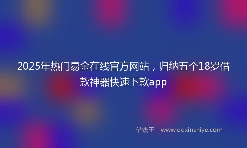 2025年热门易金在线官方网站，归纳五个18岁借款神器快速下款app