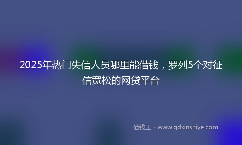 2025年热门失信人员哪里能借钱，罗列5个对征信宽松的网贷平台