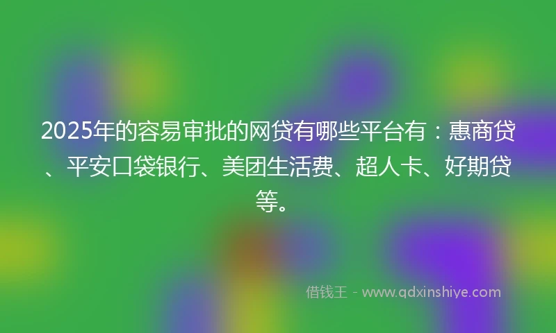 2025年的容易审批的网贷有哪些平台有：惠商贷、平安口袋银行、美团生活费、超人卡、好期贷等。