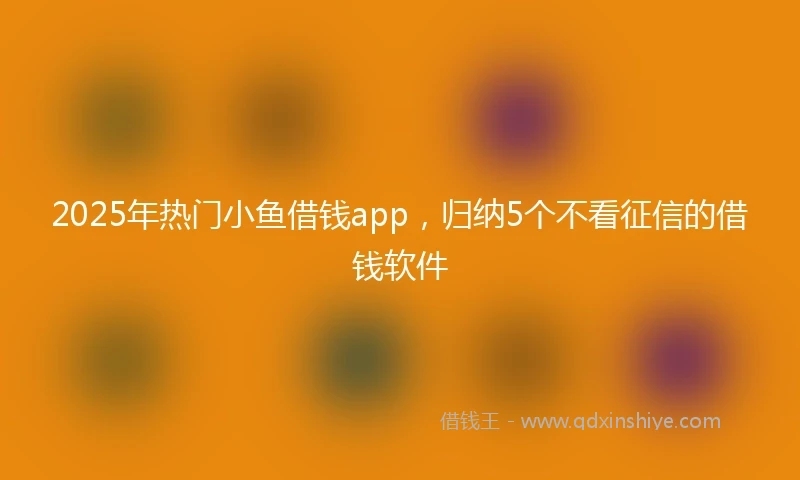 2025年热门小鱼借钱app，归纳5个不看征信的借钱软件