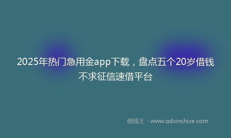 2025年热门急用金app下载，盘点五个20岁借钱不求征信速借平台