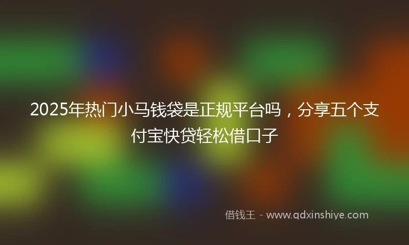 2025年热门小马钱袋是正规平台吗，分享五个支付宝快贷轻松借口子