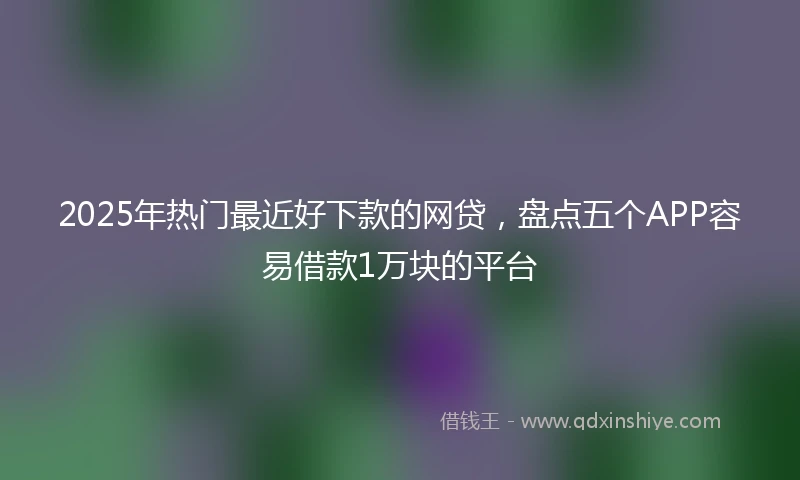 2025年热门最近好下款的网贷，盘点五个APP容易借款1万块的平台