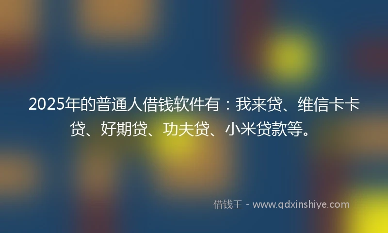 2025年的普通人借钱软件有：我来贷、维信卡卡贷、好期贷、功夫贷、小米贷款等。