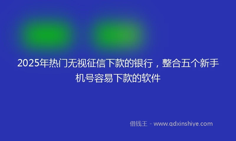 2025年热门无视征信下款的银行，整合五个新手机号容易下款的软件