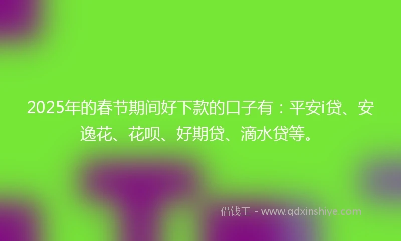 2025年的春节期间好下款的口子有：平安i贷、安逸花、花呗、好期贷、滴水贷等。