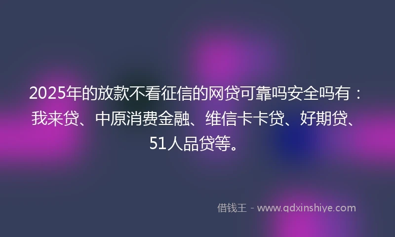 2025年的放款不看征信的网贷可靠吗安全吗有：我来贷、中原消费金融、维信卡卡贷、好期贷、51人品贷等。