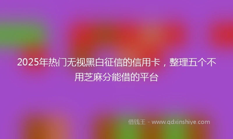 2025年热门无视黑白征信的信用卡，整理五个不用芝麻分能借的平台