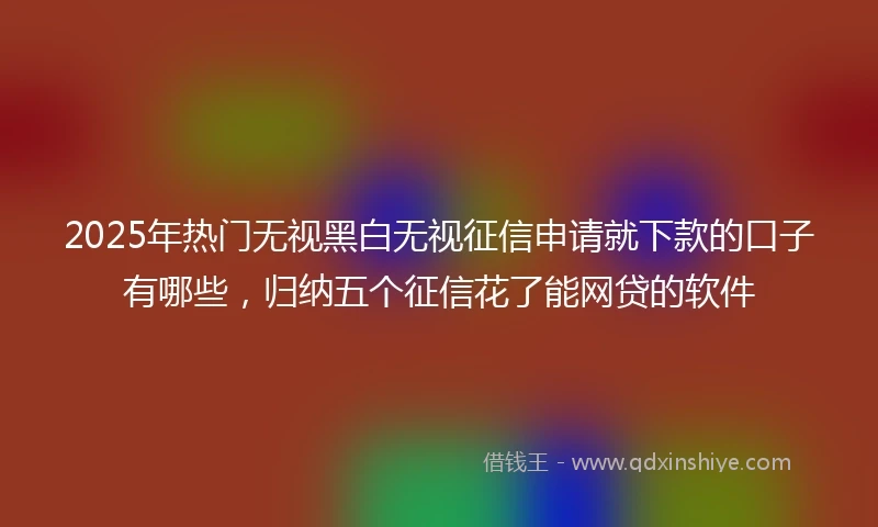 2025年热门无视黑白无视征信申请就下款的口子有哪些，归纳五个征信花了能网贷的软件
