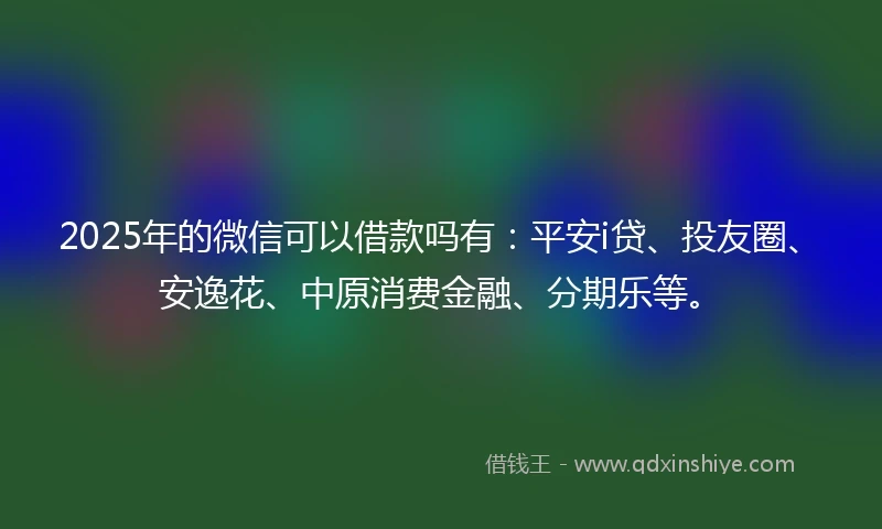 2025年的微信可以借款吗有：平安i贷、投友圈、安逸花、中原消费金融、分期乐等。