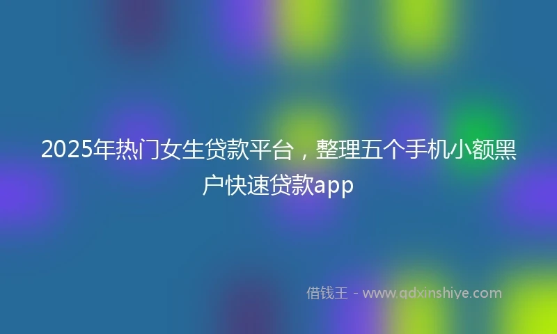 2025年热门女生贷款平台，整理五个手机小额黑户快速贷款app