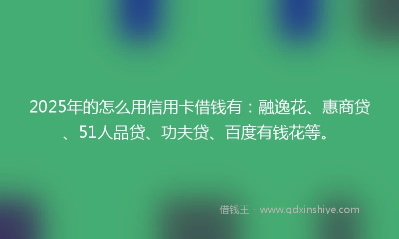 2025年的怎么用信用卡借钱有：融逸花、惠商贷、51人品贷、功夫贷、百度有钱花等。