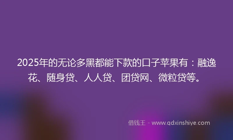2025年的无论多黑都能下款的口子苹果有：融逸花、随身贷、人人贷、团贷网、微粒贷等。