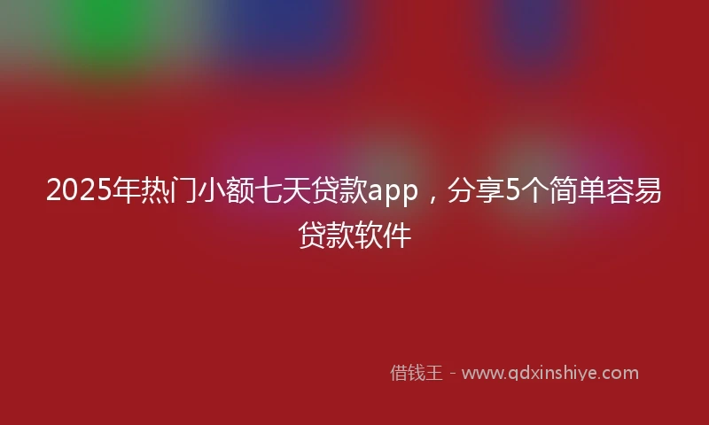 2025年热门小额七天贷款app，分享5个简单容易贷款软件