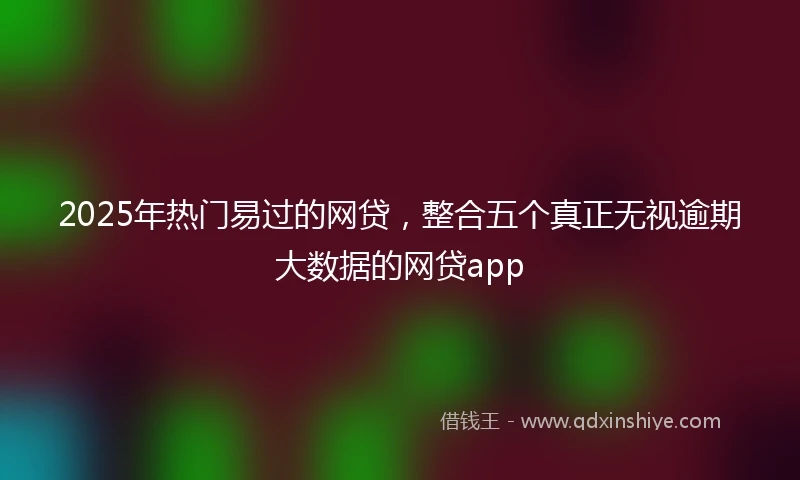 2025年热门易过的网贷，整合五个真正无视逾期大数据的网贷app