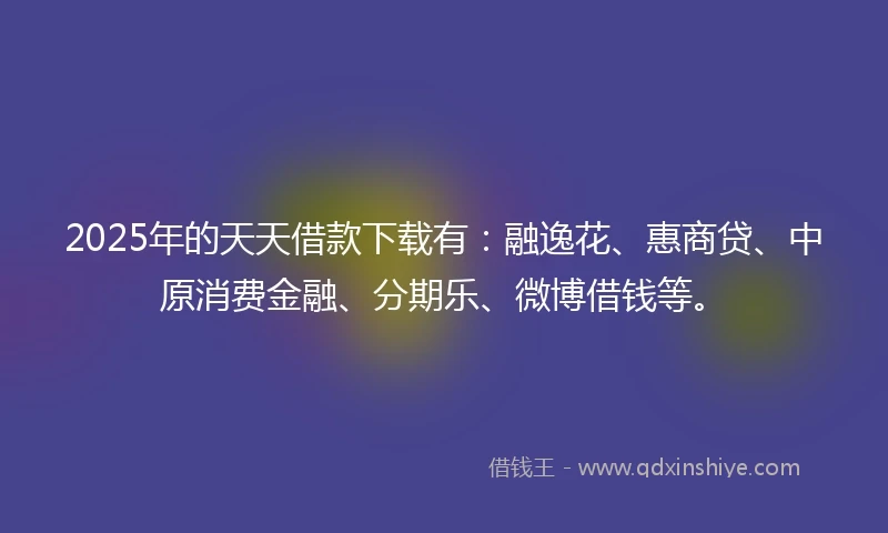 2025年的天天借款下载有：融逸花、惠商贷、中原消费金融、分期乐、微博借钱等。