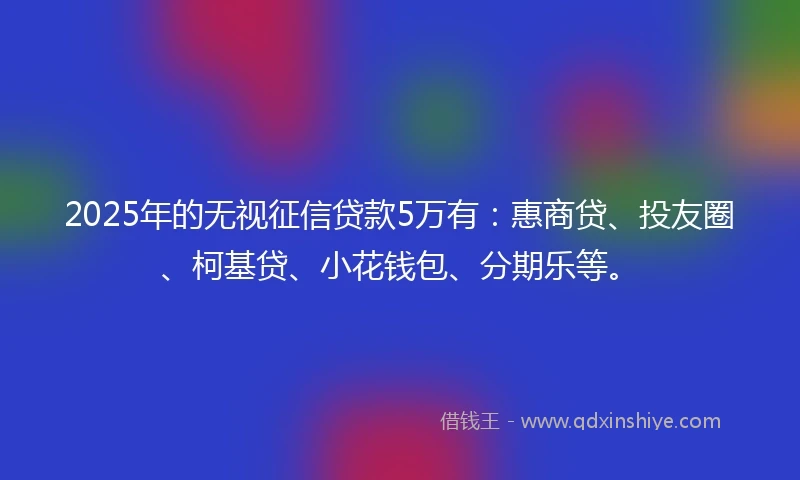 2025年的无视征信贷款5万有：惠商贷、投友圈、柯基贷、小花钱包、分期乐等。