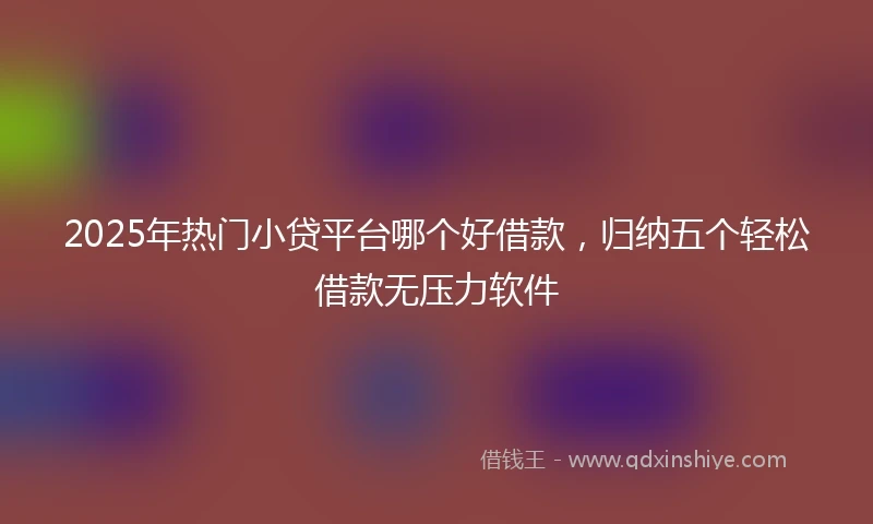2025年热门小贷平台哪个好借款，归纳五个轻松借款无压力软件