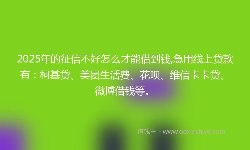 2025年的征信不好怎么才能借到钱,急用线上贷款有：柯基贷、美团生活费、花呗、维信卡卡贷、微博借钱等。