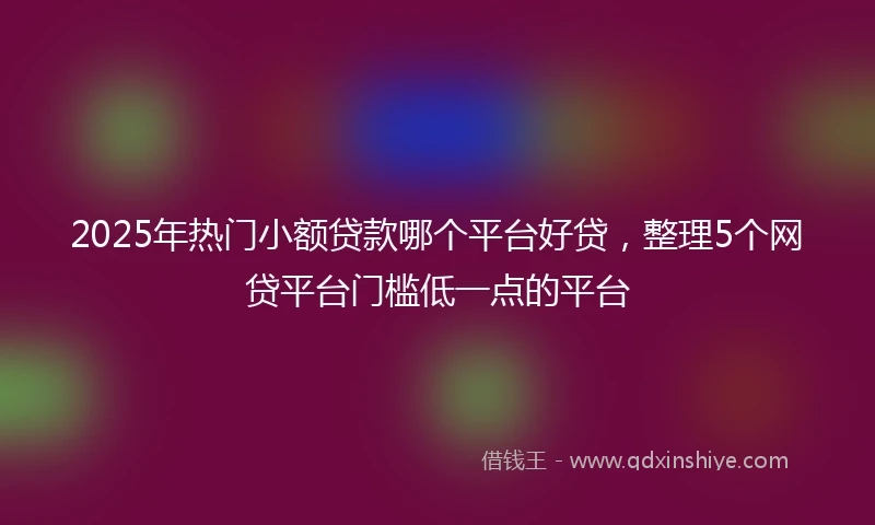 2025年热门小额贷款哪个平台好贷，整理5个网贷平台门槛低一点的平台