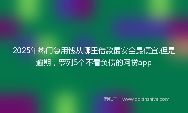 2025年热门急用钱从哪里借款最安全最便宜,但是逾期，罗列5个不看负债的网贷app