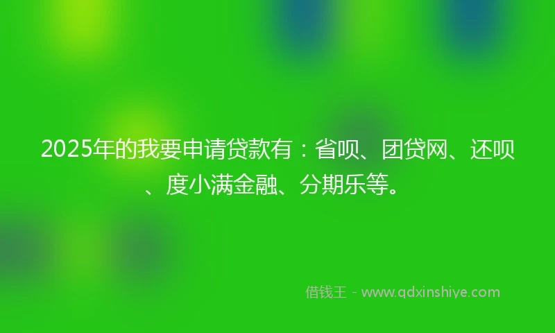 2025年的我要申请贷款有：省呗、团贷网、还呗、度小满金融、分期乐等。