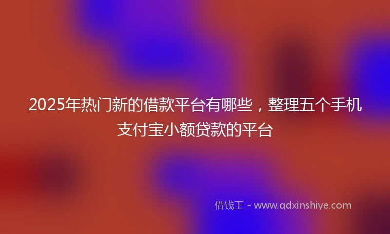 2025年热门新的借款平台有哪些，整理五个手机支付宝小额贷款的平台