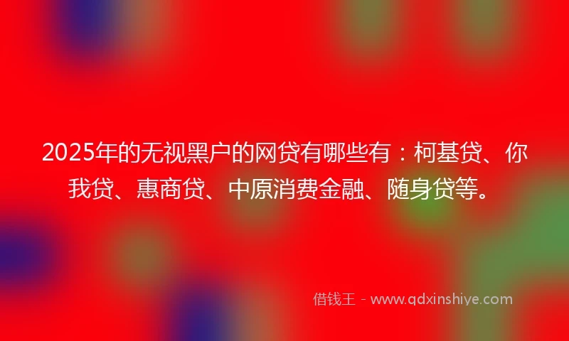 2025年的无视黑户的网贷有哪些有：柯基贷、你我贷、惠商贷、中原消费金融、随身贷等。