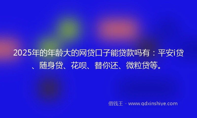 2025年的年龄大的网贷口子能贷款吗有：平安i贷、随身贷、花呗、替你还、微粒贷等。