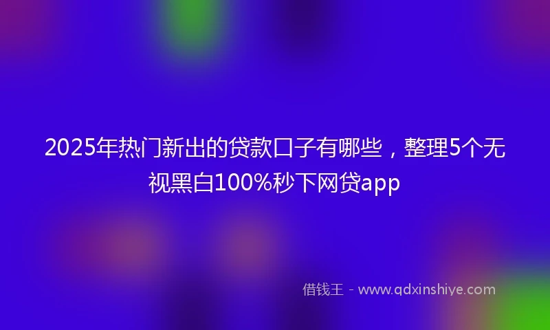 2025年热门新出的贷款口子有哪些，整理5个无视黑白100%秒下网贷app