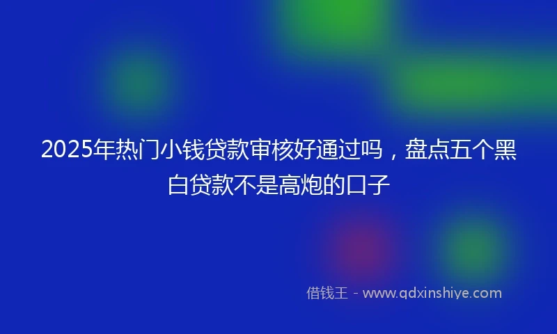 2025年热门小钱贷款审核好通过吗，盘点五个黑白贷款不是高炮的口子