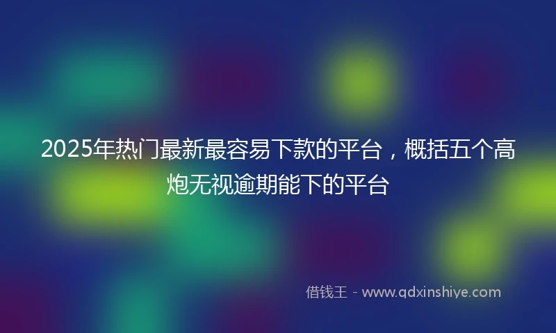 2025年热门最新最容易下款的平台，概括五个高炮无视逾期能下的平台