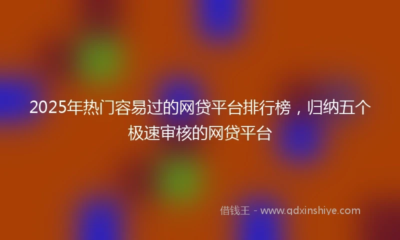 2025年热门容易过的网贷平台排行榜，归纳五个极速审核的网贷平台