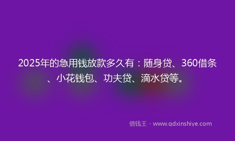 2025年的急用钱放款多久有：随身贷、360借条、小花钱包、功夫贷、滴水贷等。