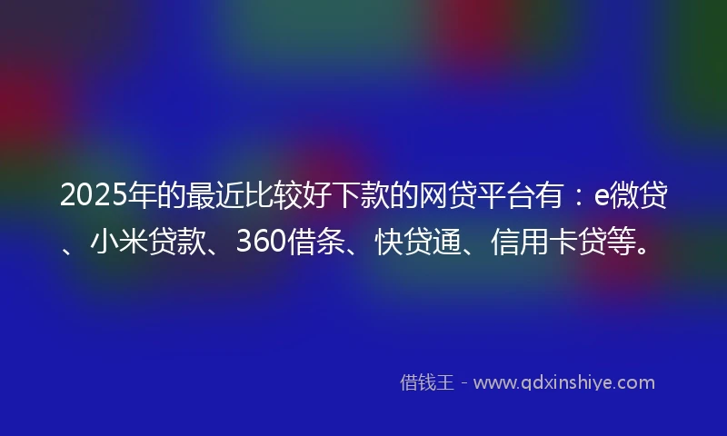 2025年的最近比较好下款的网贷平台有：e微贷、小米贷款、360借条、快贷通、信用卡贷等。