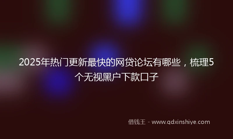 2025年热门更新最快的网贷论坛有哪些，梳理5个无视黑户下款口子
