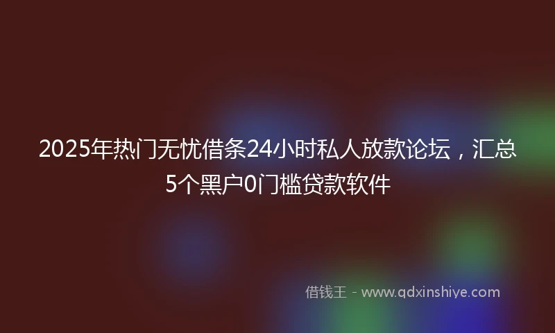 2025年热门无忧借条24小时私人放款论坛，汇总5个黑户0门槛贷款软件