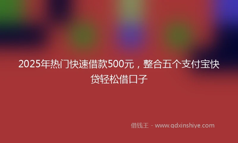 2025年热门快速借款500元，整合五个支付宝快贷轻松借口子