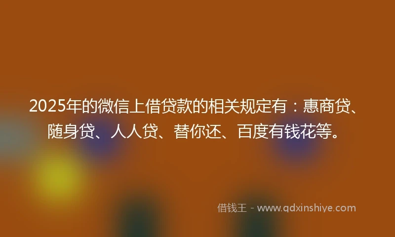 2025年的微信上借贷款的相关规定有：惠商贷、随身贷、人人贷、替你还、百度有钱花等。