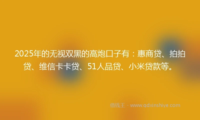 2025年的无视双黑的高炮口子有：惠商贷、拍拍贷、维信卡卡贷、51人品贷、小米贷款等。
