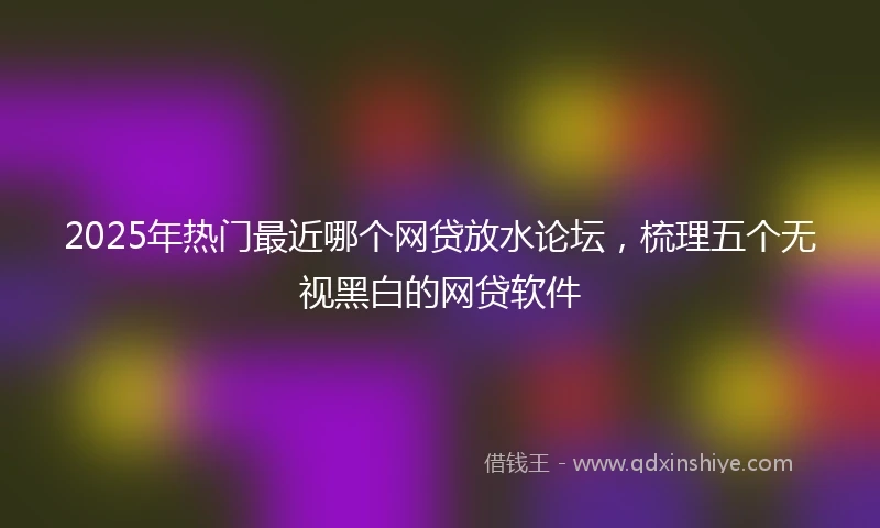 2025年热门最近哪个网贷放水论坛，梳理五个无视黑白的网贷软件