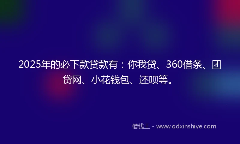 2025年的必下款贷款有：你我贷、360借条、团贷网、小花钱包、还呗等。