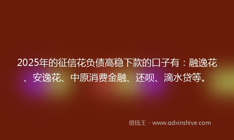 2025年的征信花负债高稳下款的口子有：融逸花、安逸花、中原消费金融、还呗、滴水贷等。