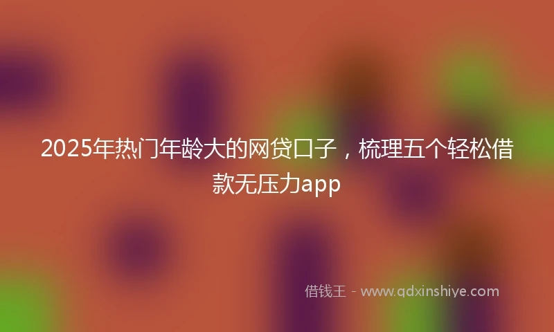 2025年热门年龄大的网贷口子，梳理五个轻松借款无压力app