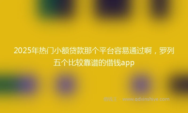 2025年热门小额贷款那个平台容易通过啊，罗列五个比较靠谱的借钱app