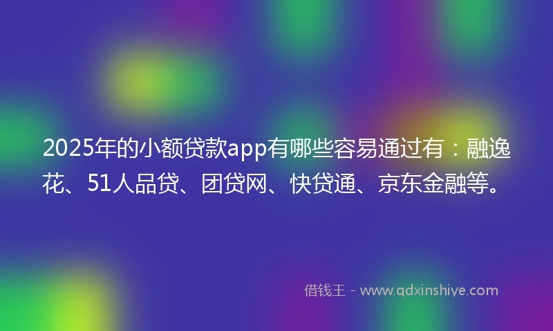 2025年的小额贷款app有哪些容易通过有：融逸花、51人品贷、团贷网、快贷通、京东金融等。