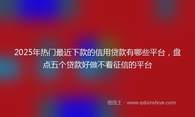 2025年热门最近下款的信用贷款有哪些平台，盘点五个贷款好做不看征信的平台