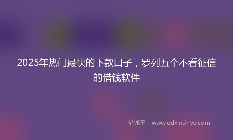 2025年热门最快的下款口子，罗列五个不看征信的借钱软件